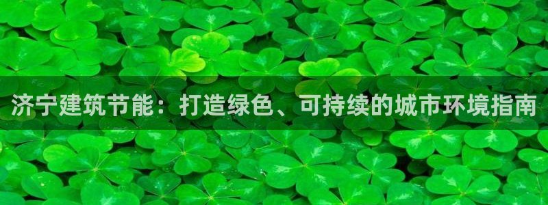 e尊国际-e尊国际官网：济宁建筑节能：打造绿色、可持续的城市环境指南