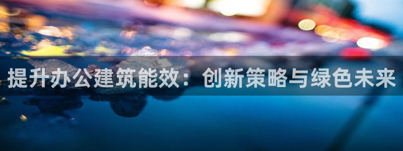 e尊国际客户端下载：提升办公建筑能效：创新策略与绿色未来